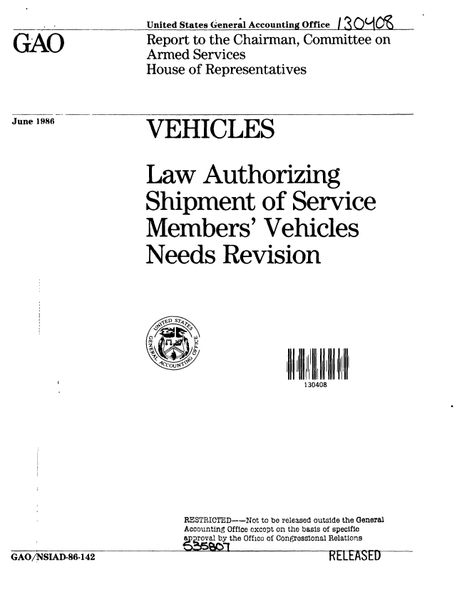 handle is hein.gao/gaobabobm0001 and id is 1 raw text is: 

GAO


United States General Accounting Office I 30'O -
Report to the Chairman, Committee on
Armed Services
House of Representatives


June 1986           VEHICLES


                    Law Authorizing

                    Shipment of Service

                    Members' Vehicles

                    Needs Revision


                      VD S71



                                           130408








                         RESTRICTED---Not to be released outside the General
                         Accounting Office oxcopt on the basis of specific
                         approal by the Offico of Congressional Relations
GAO/NSIAD-86-142                              RELEASED


