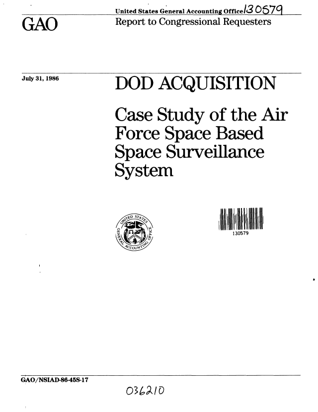 handle is hein.gao/gaobabock0001 and id is 1 raw text is:                 United States General Accounting Office/3 057qj
GAO             Report to Congressional Requesters


July 31, 1986


DOD ACQUISITION

Case Study of the Air
Force Space Based
Space Surveillance
System


   0
1Ccou$~'


III, 'I~ I135I i 9 III   il  il'
  130579


GAO/NSIAD-8645S-17


03LAID


