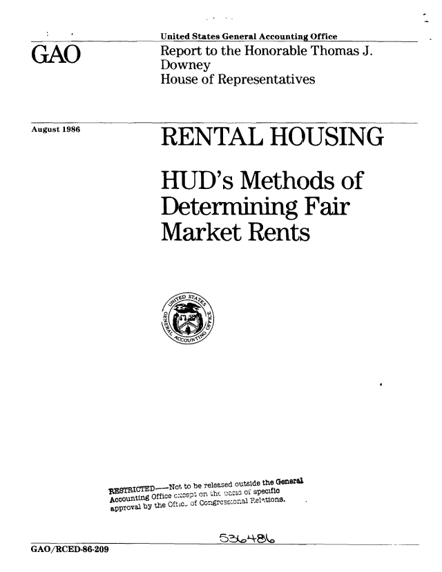handle is hein.gao/gaobabodu0001 and id is 1 raw text is: 
United States General Accounting Office


GAO


Report to the Honorable Thomas J.
Downey
House of Representatives


August 1986


RENTAL HOUSING


HUD's Methods of

Determining Fair

Market Rents


ZBTR8IOTE1D    Not to be released outside the GO1eral
A0ounting Office c_%PZ on thc DCIV3 Of speclifo
approval by the Oftic- of CorgrcsSonal Foel~ioS.


GAO/RCED-86-209


