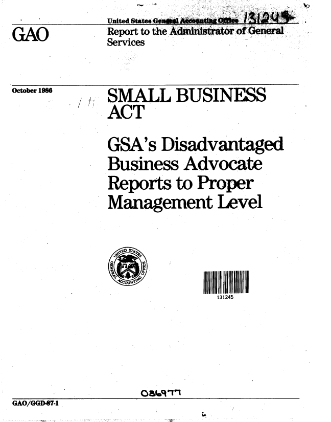 handle is hein.gao/gaobaboer0001 and id is 1 raw text is: Report to the Adm nisrati..roOenral
Services


October 1986


SMALL BUSINESS
ACT
GSA's Disadvantaged
Business Advocate
Reports to Proper
Management Level


131245


GAO/GGD67.1


