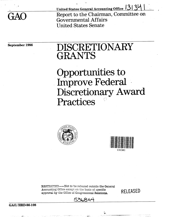 handle is hein.gao/gaobabofc0001 and id is 1 raw text is: United States General Accounting Office 131         :


GAO


Report to the Chairman, Committee on
Governmental Affairs
United States Senate


September 1986


DISCRETIONARY
GRANTS


Opportunities to
Improve Federal
Discretionary Award
Practices


1111111I
  131341


RESTICTED----ot to be released outside the General
Accounting Office excepL on. te basis of specific
approval by the Office of Congressional Relations.


RELEASED


GAO/HRD-86-108


