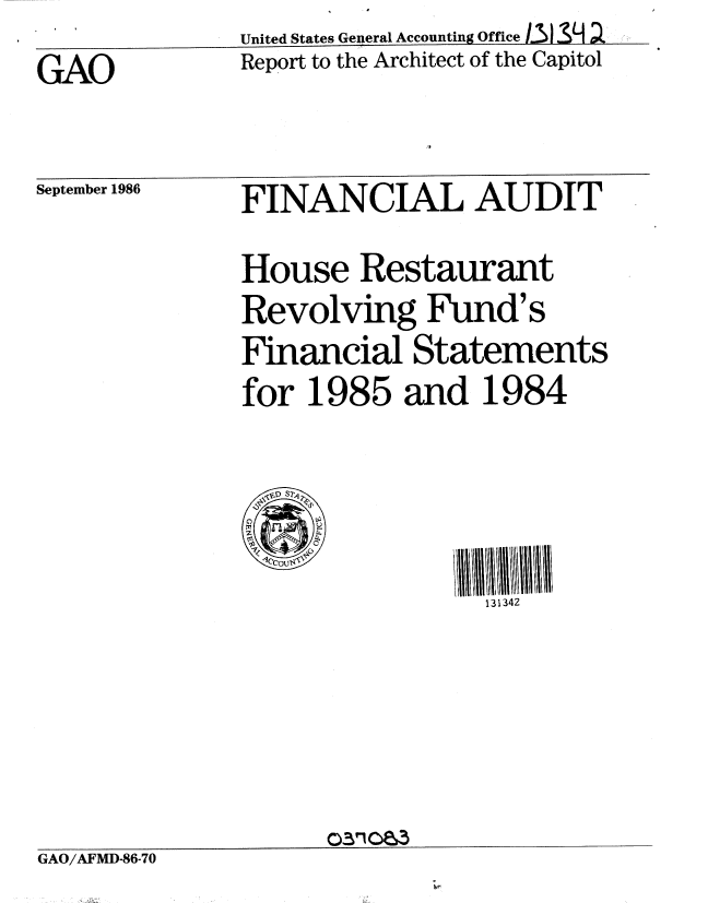 handle is hein.gao/gaobabofd0001 and id is 1 raw text is:               United States General Accounting OfficeL31 :.
GAO           Report to the Architect of the Capitol


September 1986


FINANCIAL AUDIT


              House Restaurant
              Revolving Fund's
              Financial Statements
              for 1985 and 1984



                               131342





GAO/AFMD-86-70


