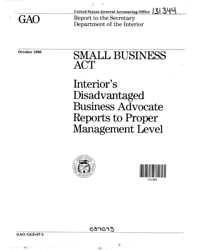 handle is hein.gao/gaobaboff0001 and id is 1 raw text is: GAO


United States General Accounting Office 131 3N _
Report to the Secretary
Department of the Interior


October 1986


SMALL BUSINESS
ACT


               Interior's
               Disadvantaged
               Business Advocate
               Reports to Proper
               Management Level

                   i/Iflll/I~~Jl/Il/JI  H l  Ii J I/Il
                                  131344



GAO/GGD-87-3


