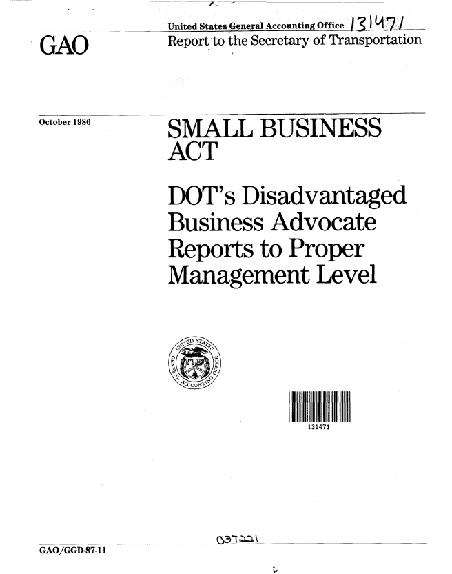 handle is hein.gao/gaobaboft0001 and id is 1 raw text is:               United States General Accounting Office  4  i 7/
SGAO          Report to the Secretary of Transportation


October 1986


SMALL BUSINESS
ACT
DOT's Disadvantaged
Business Advocate
Reports to Proper
Management Level


131471


GAO/GGD-87-11



