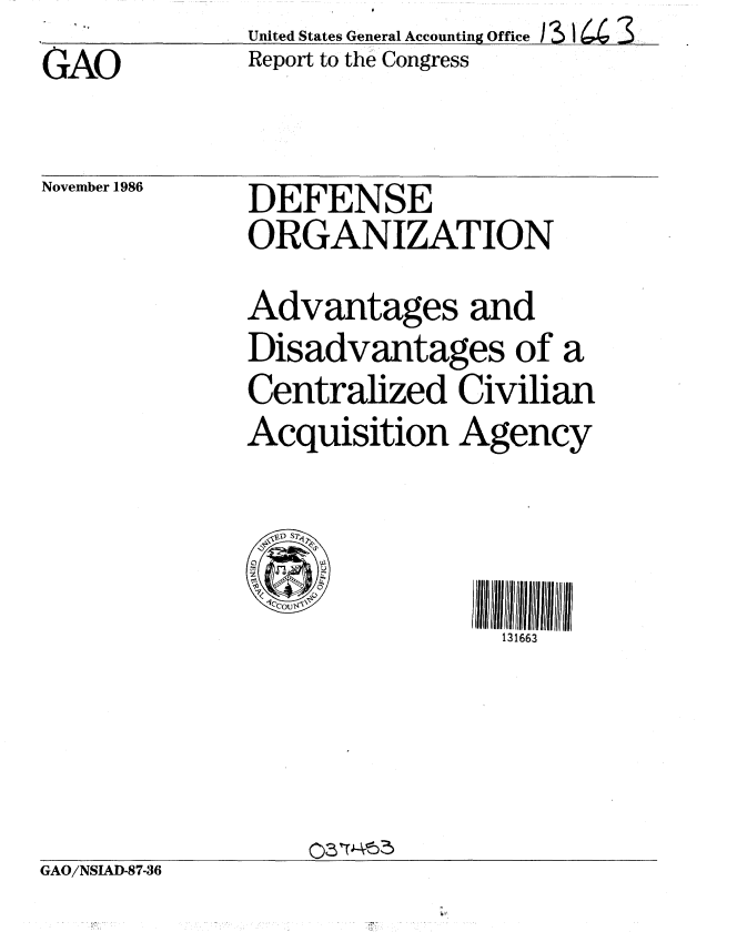 handle is hein.gao/gaobabogd0001 and id is 1 raw text is:               United States General Accounting Office 13 16.4 3
GAO           Report to the Congress


November 1986


DEFENSE
ORGANIZATION
Advantages and
Disadvantages of a
Centralized Civilian
Acquisition Agency



                 131663


GAO/NSLAD-87-36


