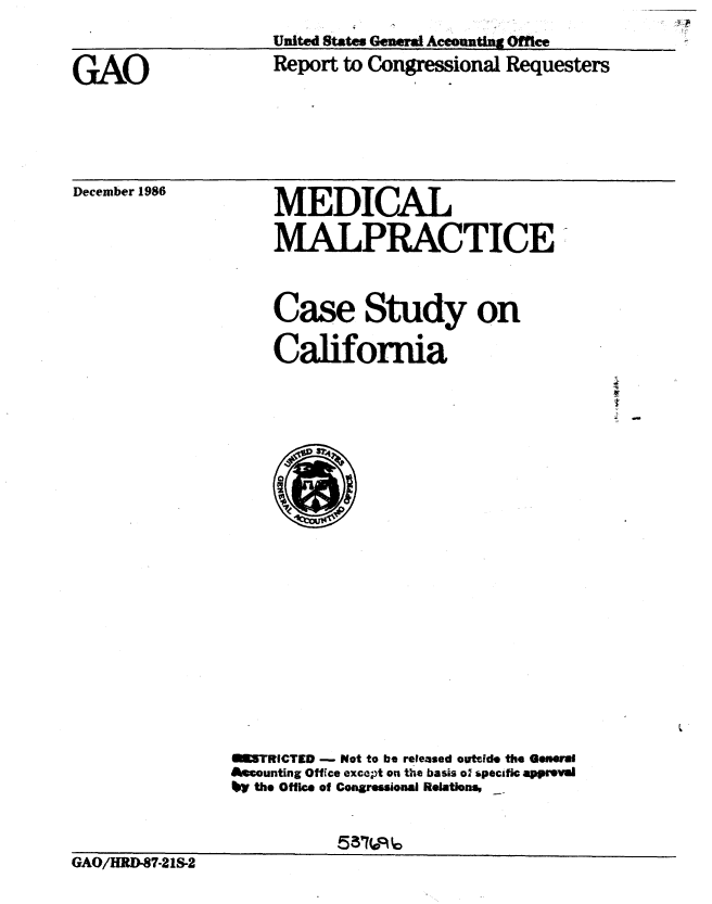 handle is hein.gao/gaobaboha0001 and id is 1 raw text is: 

GAO


United States Geneia Accounting Office
Report to Congressional Requesters


December 1986


MEDICAL
MALPRACTICE'


Case Study on

California


                GI5TRICTED -    Not to be released outide the GeMMrl
                Assounting Office except on the basis o' *pecifc appreval
                ty the Office of Congressionai Relations,


GAO/HRD-87-21S-2


