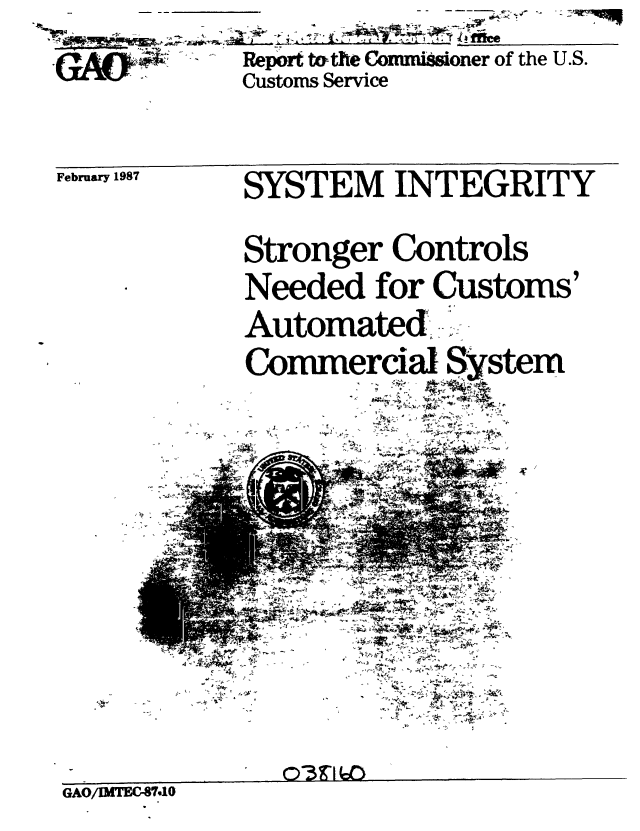 handle is hein.gao/gaobabohz0001 and id is 1 raw text is: 
Report t&the Commissoner of the U.S.
Customs Service


February 1987


SYSTEM INTEGRITY

Stronger Controls
Needed for Customs'
Automated,
Commercial System
          7~  4V


GAO/IMTECfr7


