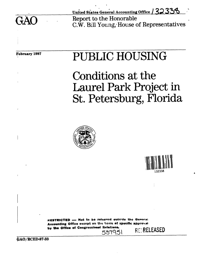 handle is hein.gao/gaobaboib0001 and id is 1 raw text is: 

GCAO


United States General Accounting Office I  3 26
Report to the Honorable
C.W. Bill Young,'Houise of Represe:atatives


Pebruary 1987


PUBLIC HOUSING


Conditions at the
Laurel Park Project in
St. Petersburg, Florida


                                              132338






          mESTRICTED - Not to be reeaed Oet ~de the General
          Accounting Office except on the hasir ef specific approv
          by the Office of Congressimad Re4tlens.
                             5CTD      R- RELEASED
4gAO/RcED-S7-33


