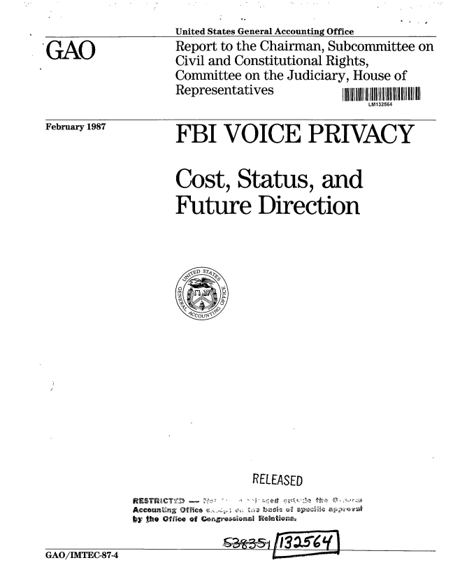 handle is hein.gao/gaobaboiz0001 and id is 1 raw text is: 
               United States General Accounting Office
'GAO           Report to the Chairman, Subcommittee on
               Civil and Constitutional Rights,
               Committee on the Judiciary, House of
               RepresentativesL
                                      LM132564


February 1987


FBI VOICE PRIVACY


Cost, Status, and
Future Direction


              RELEASED
     ftESCTNI
bycow-the oflioo f Goxsiaa eltog
            &a- -s, I 3a i5rg


GAO/IMTEC-874


