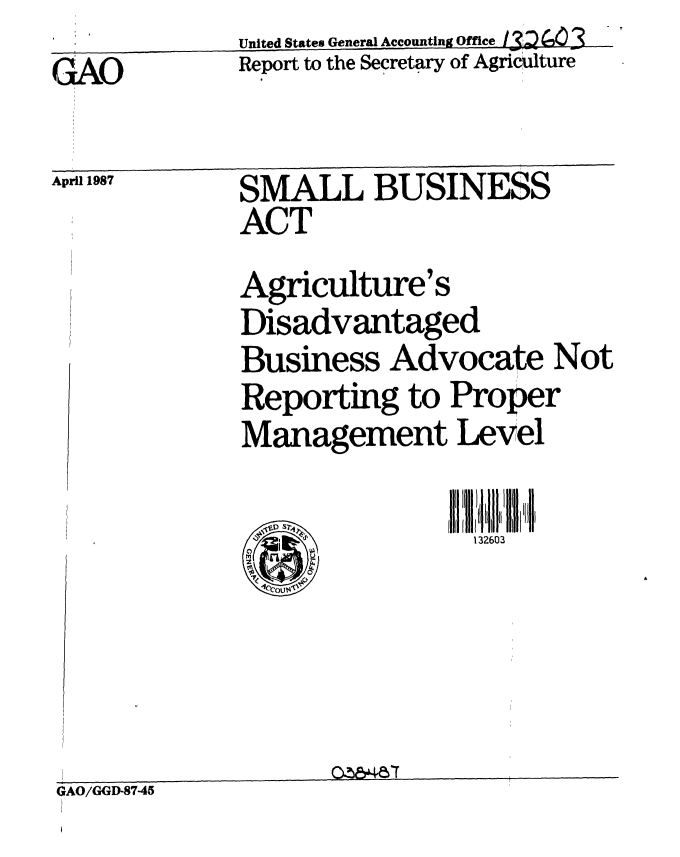 handle is hein.gao/gaobabojc0001 and id is 1 raw text is: 
GAO


United States General Accountin OffAic
Report to the Secretary of Agricuiltur


April 1987


SMALL BUSINESS
ACT

Agriculture's
Disadvantaged
Business Advocate Not
Reporting to Proper
Management Level


GAO/GGD-87-45



