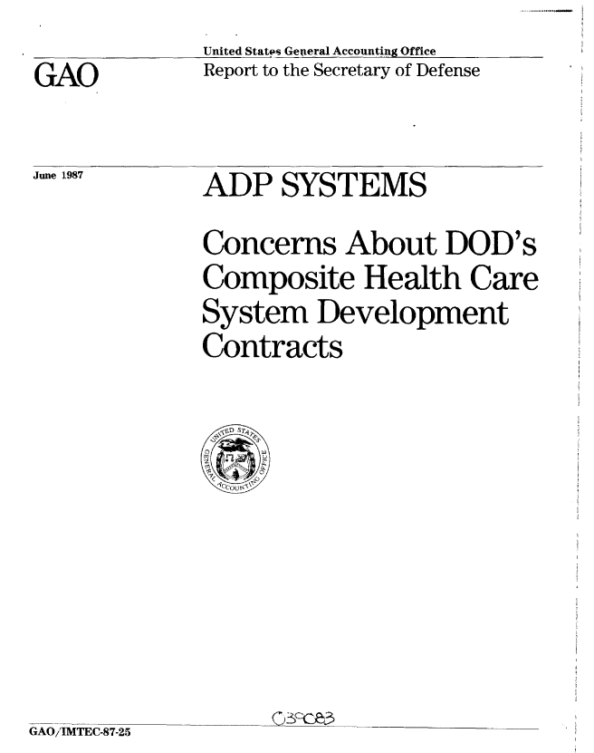 handle is hein.gao/gaobabokw0001 and id is 1 raw text is: 
GAO


United States GeAeral Accounting Office
Report to the Secretary of Defense


June 1.987


ADP SYSTEMS


Concerns About DOD's
Composite Health Care
System Development
Contracts


GAO/IMTEC-87-25


.1111 .............. -


C)3F-r-e3


