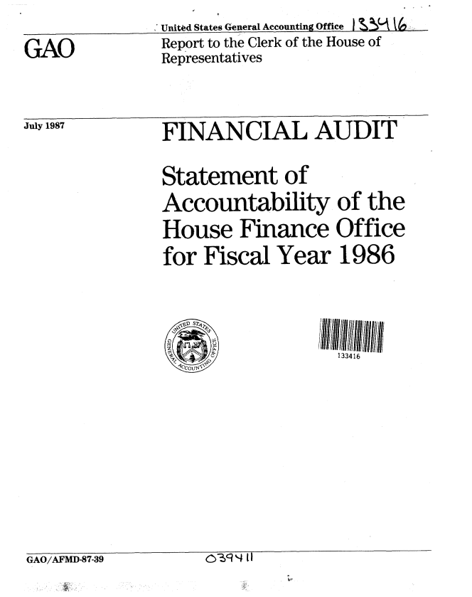 handle is hein.gao/gaobaboly0001 and id is 1 raw text is: 

GAO


Unitd States General Accounting offc  L MV
Report to the Clerk of the House of
Representatives


July 1987


FINANCIAL AUDIT

Statement of
Accountability of the
House Finance Office
for Fiscal Year 1986




                   133416


GAO/AFMD-87-39     O~N II


0- ) 4 t II


GAO/AFMD-87-39


