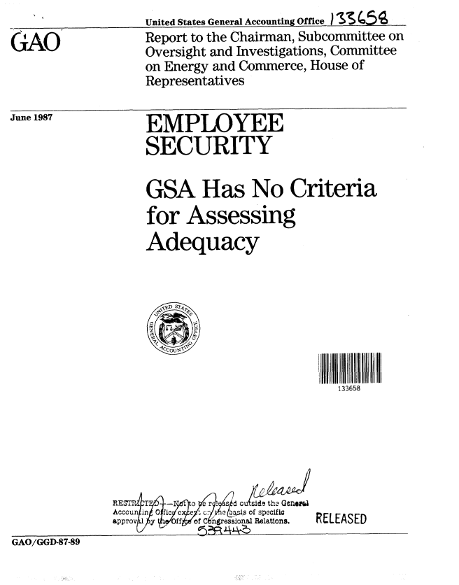 handle is hein.gao/gaobabomt0001 and id is 1 raw text is:                   United States General Accounting Office )  C 4
GAO               Report to the Chairman, Subcommittee on
                  Oversight and Investigations, Committee
                  on Energy and Commerce, House of
                  Representatives


June 1987


EMPLOYEE
SECURITY


GSA Has No Criteria


for


Assessing


Adequacy


133658


RE I. T ~ -  r I sd cd ethe Genet
   Acccun~in-   -$iic~   I:ye 4 of specific
Accoun i            spc l
approv 1 y  ffo  nrsinlRelations.


RELEASED


GAO/GGD-87-89


GAO/GGD-87-89


