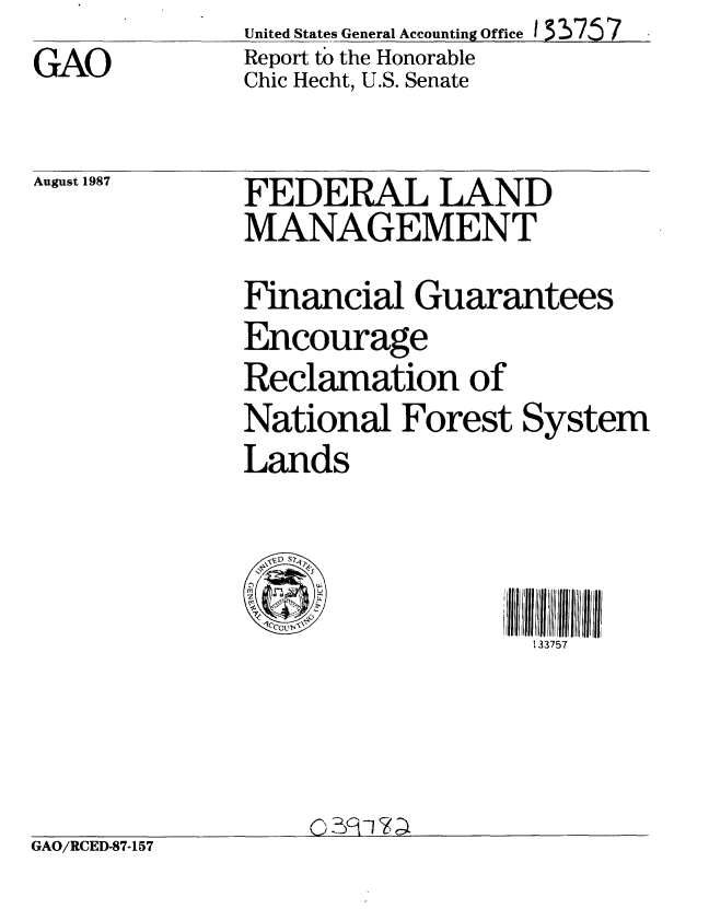 handle is hein.gao/gaobabonc0001 and id is 1 raw text is: GAO


United States General Accounting Office 133757
Report to the Honorable
Chic Hecht, U.S. Senate


August 1987   FEDERAL LAND
              MANAGEMENT
              Financial Guarantees
              Encourage
              Reclamation of
              National Forest System
              Lands

                - SD  S 7',
                                J3ill II71111'11111
                                  133757


GAO/RCED-87-157


