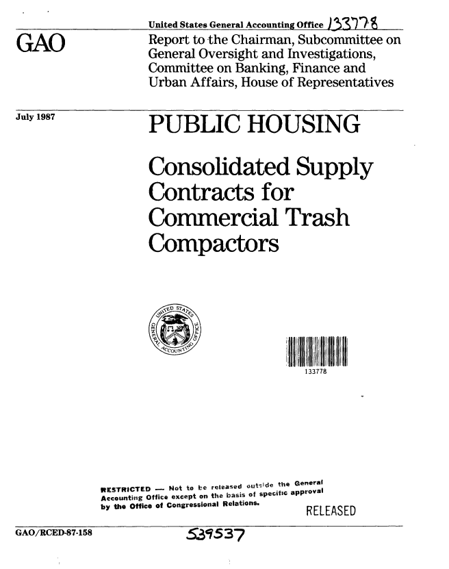 handle is hein.gao/gaobabond0001 and id is 1 raw text is: 

GAO


July 1987


       United States General Accounting Office )  '
       Report to the Chairman, Subcommittee on
       General Oversight and Investigations,
       Committee on Banking, Finance and
       Urban Affairs, House of Representatives


       PUBLIC HOUSING


       Consolidated Supply
       Contracts for

       Commercial Trash

       Compactors







                              133778







RESTRICTED - Not to be released outsde the General
Accounting Office except on the basis of specific approval
by the Office of Congressional Relations.  RELEASED


GAO/RCED-87-158


531537


