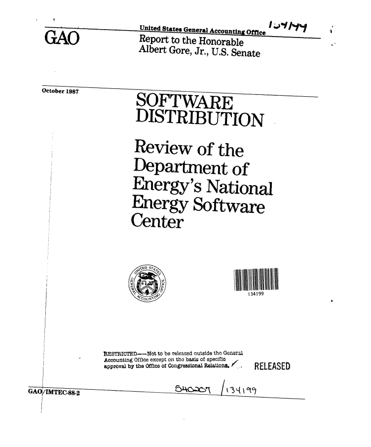 handle is hein.gao/gaobaboow0001 and id is 1 raw text is:         '             ~~United States General Accounting Office [ I''
  GAO               Report to the Honorable
                    Albert Gore, Jr., U.S. Senate

 October 1987       SOFTWARE
                    DISTRIBUTION

                    Review of the
                    Department of
                    Energy's National
                    Energy Software
                    Center



                             0            134199
                     COUNI'~


             r BTIICTE--Not to be released outside tho General
             Accounting Office except on the basis of specifio
             approval by the Office Of Congessinl. Bvaa1Ona _.  RELEASED
GAITC8-


