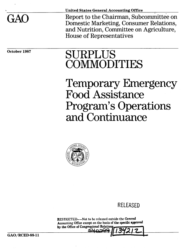 handle is hein.gao/gaobabopa0001 and id is 1 raw text is:                    United States General Accounting Office
GAO                Report to the Chairman, Subcommittee on
                   Domestic Marketing, Consumer Relations,
                   and Nutrition, Committee on Agriculture,
                   House of Representatives


October 1987


SURPLUS
COMMODITIES


Temporary Emergency
Food Assistance
Program' s Operations
and Continuance


                    RELEASED

RESTRICTED--Not to be released outside the General
Accounting Office except on the basis of the specific approval
by the Office of Congressional Relatio


GAO/RCED-88-11



