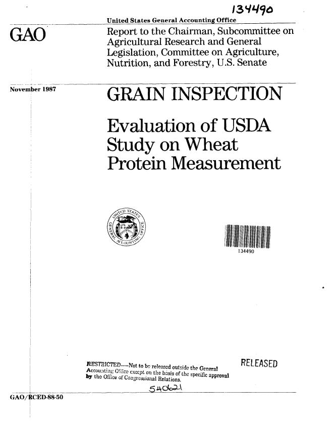 handle is hein.gao/gaobaboqk0001 and id is 1 raw text is: 

GAO


United States General Accounting Office
Report to the Chairman, Subcommittee on
Agricultural Research and General
Legislation, Committee on Agriculture,
Nutrition, and Forestry, U.S. Senate


November 1987


GRAIN INSPECTION


Evaluation of USDA

Study on Wheat
Protein Measurement






                           134490


                ]RESThICTED--Nqot to bc released outside the General
                Accoi:Ofi  Oce cxcpt oa n the basis of the specific approval
                by the Office of Coan'es~iajnal Relations.

GAO/ CED-88-50


RELEASED


