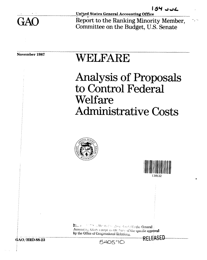 handle is hein.gao/gaobaboqr0001 and id is 1 raw text is: 

GAO


                        If ojij,,
Unfted States General Accounting Office
Report to the Ranking Minority Member,
Committee on the Budget, U.S. Senate


November 1987


WELFARE


Analysis of Proposals
to Control Federal
Welfare
Administrative Costs


134532


          -,  ' - ., the General
byAcc , Off i c :: d.~,thv Spe'ific approval
by the Office of'Ceong'essional Rdlati,L .  _ _.


GAO/HD-8823                  RLPA!QVU


GAO/HRD-88-23


