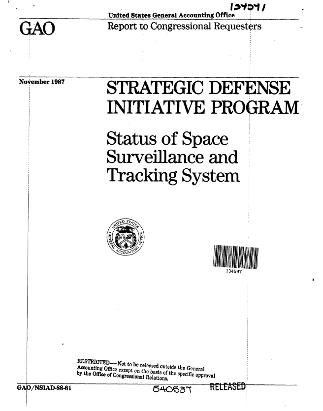 handle is hein.gao/gaobabora0001 and id is 1 raw text is: 
GAO               Report to Congressional Requesters


Noyember 1987


STRATEGIC DEF]


INITIATIVE PROGRAM


Status of Space
Surveillance and
Tracking System






                        134597


RESTRICTED.-..Not to be released outside the General
Accounting Office except on the basis of the specific approval
by the Office of Congressional Relations.


GA~~~re =AID-86                  CLEASED I


GAO /NSIAD.88 l


. . . . A i


14201P>' II


'NSE


