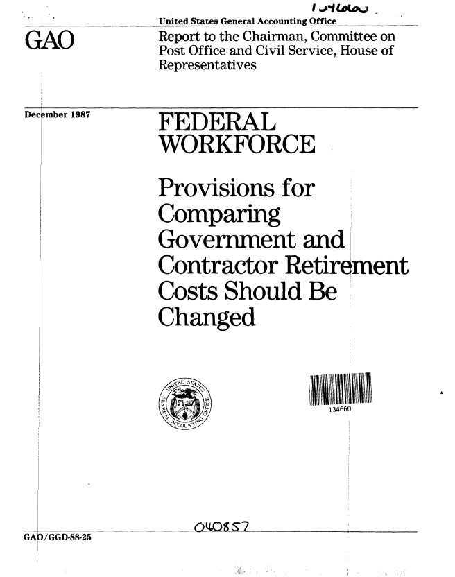 handle is hein.gao/gaobabore0001 and id is 1 raw text is: GAO


                    I W'1 W-A4J
___ United States General Accounting Office
   Report to the Chairman, Committee on
   Post Office and Civil Service, House of
   Representatives


December 1987


FEDERAL
WORKFORCE
Provisions for
Comparing
Government and
Contractor Retirement
Costs Should Be
Changed


                  134660


GAp/(;GD-88-25



