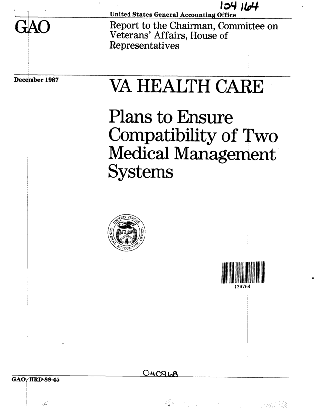 handle is hein.gao/gaobaborp0001 and id is 1 raw text is:                 United States General Accounting Office
GA              Report to the Chairman, Committee on
                Veterans' Affairs, House of
                Representatives
     1987       VA HEALTH CARE


Plans to Ensure
Compatibility of Two
Medical Management
Systems


//ll  11111111 II3
  134764


GAO HRD-88-45



