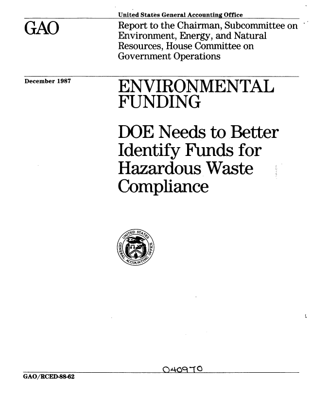 handle is hein.gao/gaobaborr0001 and id is 1 raw text is: 

GAO


December 1987


United States General Accounting Office
Report to the Chairman, Subcommittee on
Environment, Energy, and Natural
Resources, House Committee on
Government Operations


ENVIRONMENTAL
FUNDING


DOE Needs to .Better
Identify Funds for
Hazardous Waste
Compliance


                      040cI--a
GAO/RCED-88-62


