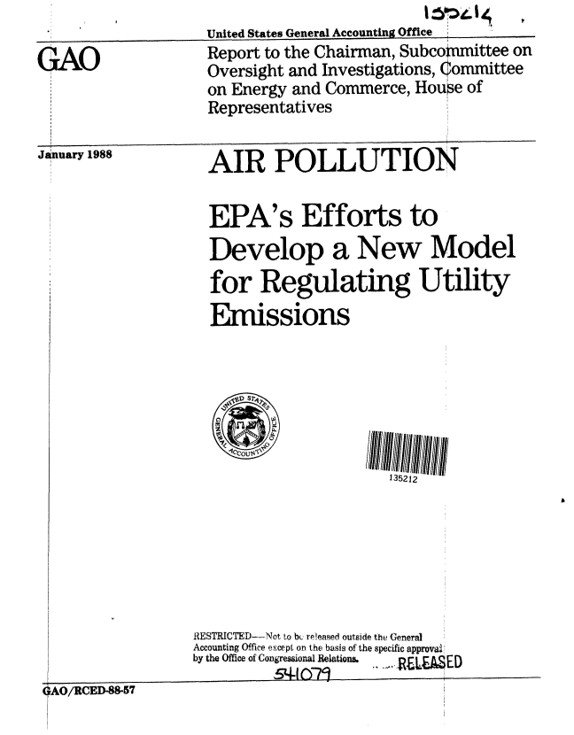 handle is hein.gao/gaobaboti0001 and id is 1 raw text is:                      United States General Accounting Office
GAO                  Report to the Chairman, Subcommittee on
                     Oversight and Investigations, 1ommittee
                     on Energy and Commerce, House of
                     Representatives


AO/RCED-88-57


AIR POLLUTION


EPA's Efforts to
Develop a New Model
for Regulating Utility
Enmissions


135212


RESTRICTED--!Not to bL; released outside the General
Accounting Office except on the basis of the specific approval
by the Office of Congressional Relations.
          54q-1 07'          ,,ED


January 1988


