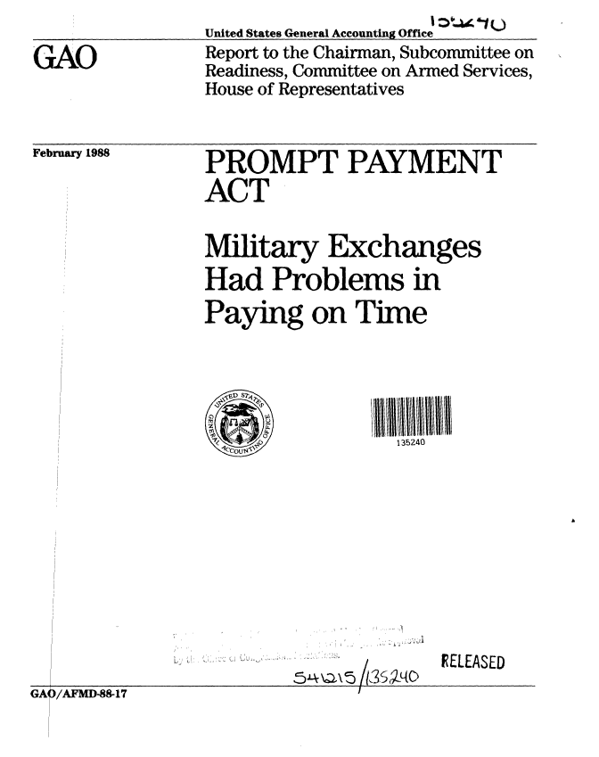 handle is hein.gao/gaobabotj0001 and id is 1 raw text is: 

GAO


United States General Accounting Office
Report to the Chairman, Subcommittee on
Readiness, Committee on Armed Services,
House of Representatives


February 1988


PROMPT PAYMENT
ACT


Military Exchanges
Had Problems in
Paying on Time





                  135240


IELEASED


GAQ/AFMD-88-17


