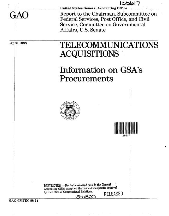 handle is hein.gao/gaobabouw0001 and id is 1 raw text is: 

GAO


April 1988


United States General Accounting Office  ,_ _  _..
Report to the Chairman, Subcommittee on
Federal Services, Post Office, and Civil
Service, Committee on Governmental
Affairs, U.S. Senate


TELECOMMUNICATIONS
ACQUISITIONS


Information on GSA's
Procurements


135617


lI ICTED-Not to be released outslae the GemY
Accounting Office except on the basis of the specific approval
by the Office of Congressional Relations.    RELEASED


(AGA )/IMTEC-88-24


