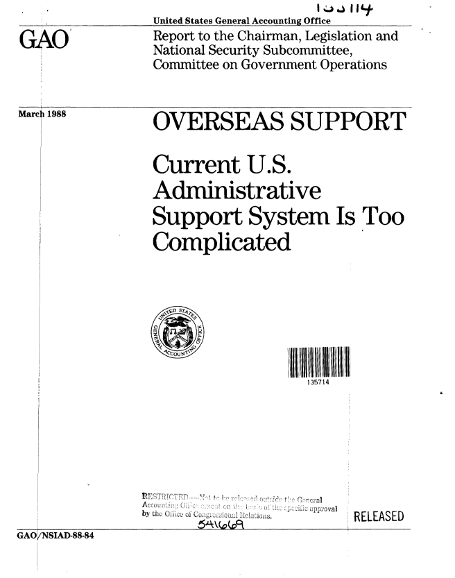 handle is hein.gao/gaobabovi0001 and id is 1 raw text is: 

GAO


United States General Accounting Office
Report to the Chairman, Legislation and
National Security Subcommittee,
Committee on Government Operations


Marc: 1988


OVERSEAS SUPPORT


Current U.S.
Administrative
Support System Is Too
Complicated







                   135714


by th, (f,'c, . .


J ],i[,   411)'oval


RELEASED


GAO/NSIAD-88-84


