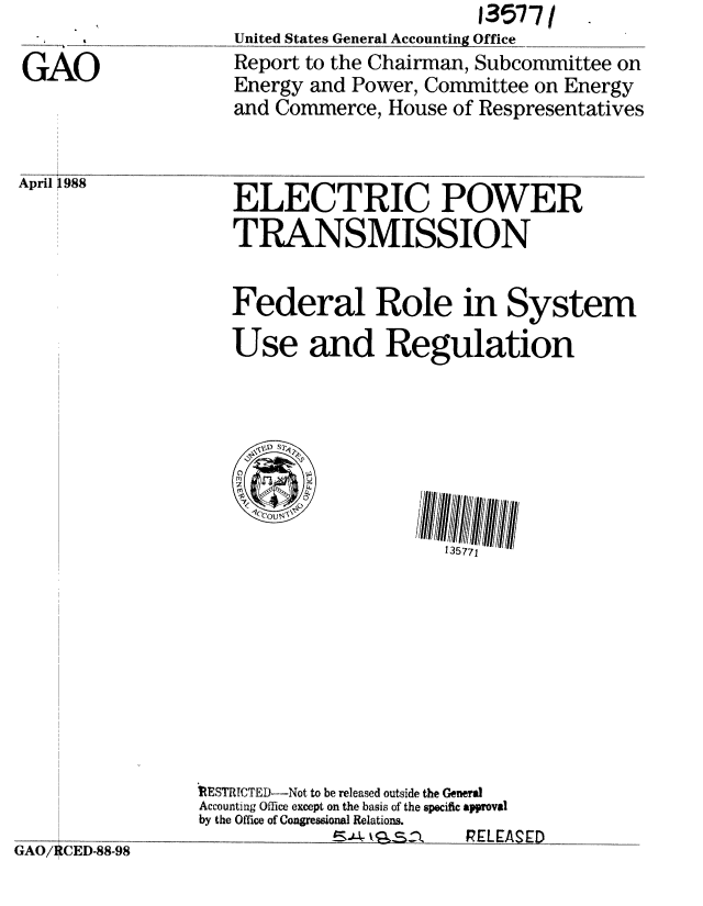 handle is hein.gao/gaobabovn0001 and id is 1 raw text is: 

GAO


United States General Accounting Office
Report to the Chairman, Subcommittee on
Energy and Power, Committee on Energy
and Commerce, House of Respresentatives


April ~ 988


ELECTRIC POWER
TRANSMISSION


Federal Role in System

Use and Regulation


135771


1RESTRICTED -Not to be released outside the General
Accounting Office except on the basis of the specific approval
by the Office of Congressional Relations.
  S___4         k_ 91-   RELEASED


G,AO/ CED-88-98


