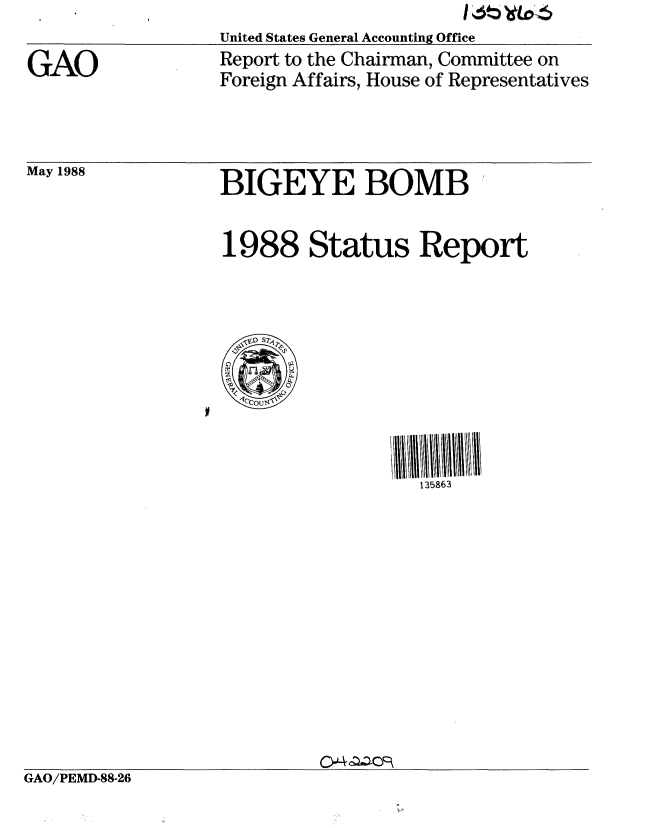 handle is hein.gao/gaobabovz0001 and id is 1 raw text is: 

GAO


United States General Accounting Office
Report to the Chairman, Committee on
Foreign Affairs, House of Representatives


May 1988


BIGEYE BOMB 


1988 Status Report


                                    135863












GAO/PEMD-88-26


