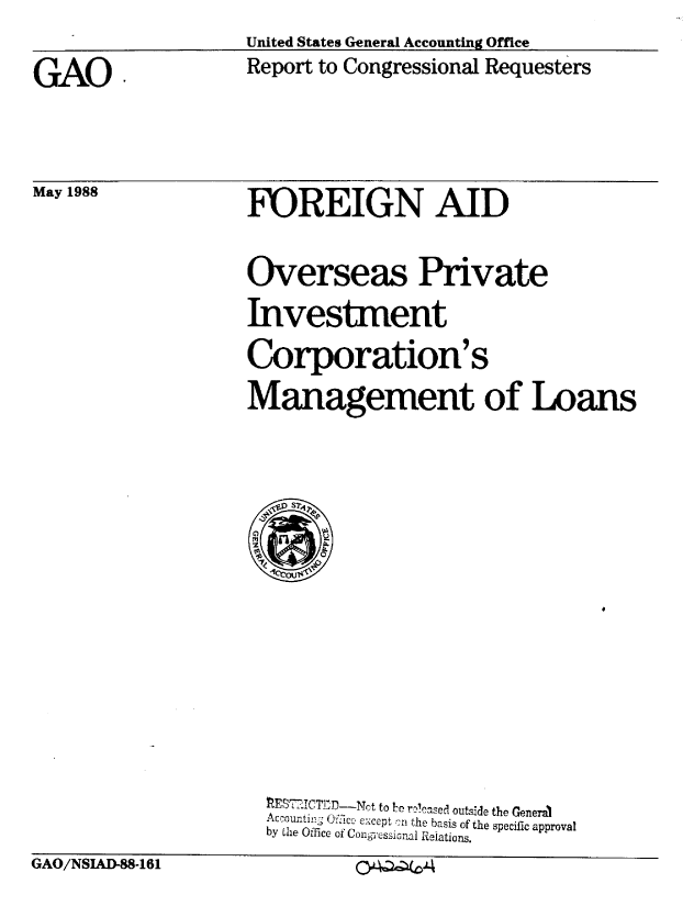 handle is hein.gao/gaobabowi0001 and id is 1 raw text is: United States General Accounting Office
Report to Congressional Requesters


FOREIGN AID


Overseas Private
Investment
Corporation's
Management of Loans


                      1ES     cT-iC:DNt to Irn r-c'ased outside the General
                      Accourntin ; Cffice except cP1 the basis of the specific approval
                      by the Office of Congessional Relations.
GAO/NSIAD-88-161              cv-Q 4


GAO,


May 1988


