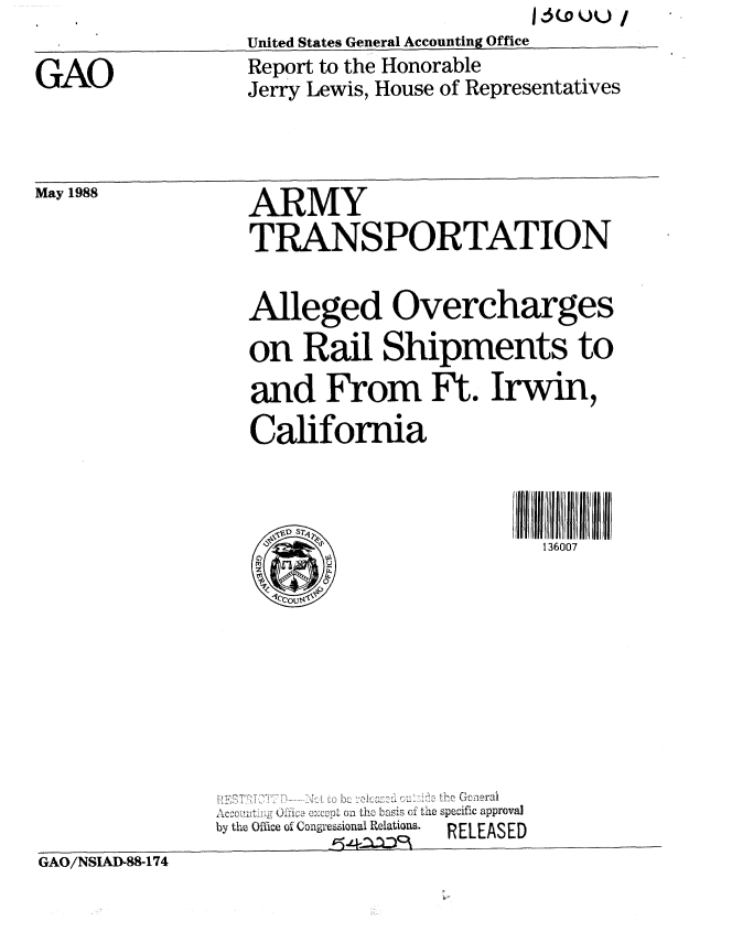 handle is hein.gao/gaobabowv0001 and id is 1 raw text is: United States General Accounting Office


GAO


Report to the Honorable
Jerry Lewis, House of Representatives


May 1988


ARMY
TRANSPORTATION


                 Alleged Overcharges
                 on Rail Shipments to

                 and From Ft. Irwin,
                 California



                                          136007









                  1         &14~ to Goira
               Ac.m t..u .0' c  o  basis (fi the specific approval
               by the Office of Congesional Relatio.  RELEASED
GAO/NSIAD-88-174


