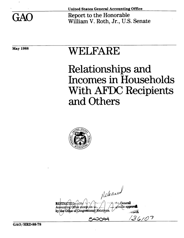 handle is hein.gao/gaobaboxc0001 and id is 1 raw text is: 
GAO


United States General Accounting Office
Report to the Honorable
William V. Roth, Jr., U.S. Senate


May 1988


WELFARE


Relationships and
Incomes in Households
With AFDC Recipients
and Others


'1
/


54--CptA


approvi
/&(,/c 7


GAO/HRD-88-78


