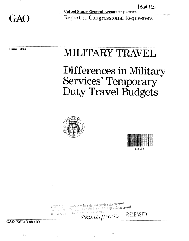 handle is hein.gao/gaobaboxk0001 and id is 1 raw text is: 
United States General Accounting Office


k1o 3pl 1LO


GAO


June 1988


Report to Congressional Requesters


MILITARY TRAVEL


Differences in Military

Services' Temporary

Duty Travel Budgets



  36D S17





                  136176


pFT FrDN


kNAU/iNIAD-88-139


~ ~  , : ::. .


I 11 ! I : - , - - P
-aq-6 77 1,  O


