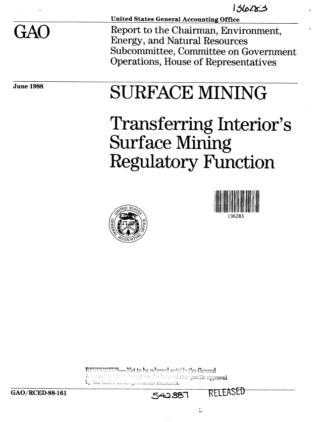 handle is hein.gao/gaobaboxx0001 and id is 1 raw text is: 

GAO


United States General Accounting Office
Report to the Chairman, Environment,
Energy, and Natural Resources
Subcommittee, Committee on Government
Operations, House of Representatives


June 1988


SURFACE MINING

Transferring Interior's
Surface Mining
Regulatory Function



                    136283


S.        . .. . . . .. ..... .... ..... . .... . ....


GAO/RCED-88-161


I LLtk%  -L-U


