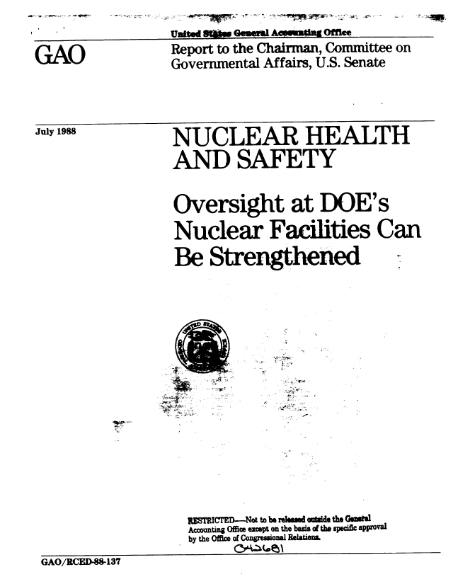 handle is hein.gao/gaobaboyc0001 and id is 1 raw text is: 

United SO           Ofce


GAO


Report to the Chairman, Committee on
Governmental Affairs, U.S. Senate


July 1988


NUCLEAR HEALTH

AND SAFETY


Oversight at DOE's

Nuclear Facilities Can

Be Strengthened  -


A' A. ~ -~


~~,*1'.~*


A ~
  A-


                   ST     -ICTE-Not to be rehmd minde the GeWW
                   Accouti    Offim except on the badis o the specifc appoval
                   by the Office of Congressional Relatims.

GAO/RCED-S&I37


l  -


z w I- -; - , I I -VPr,



