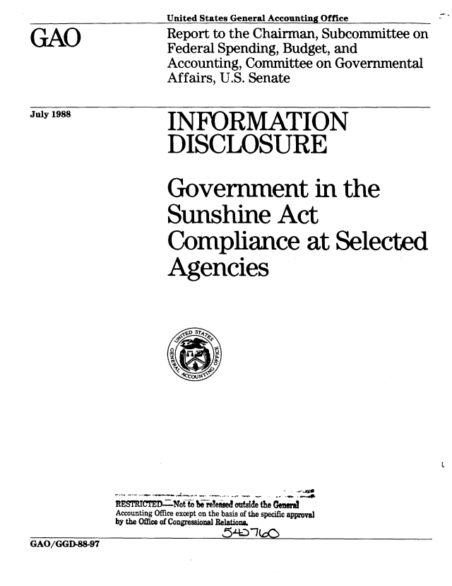 handle is hein.gao/gaobabozg0001 and id is 1 raw text is: 

GAO


United States General Accounting Office
Report to the Chairman, Subcommittee on
Federal Spending, Budget, and
Accounting, Committee on Governmental
Affairs, U.S. Senate


July 1988


INFORMATION
DISCLOSURE


                   Government in the
                   Sunshine Act
                   Compliance at Selected
                   Agencies














            RETRCTE.24Wofto- b~elesed outside the Gewdra
            Accounting Office except on the basis of the specific approval
            by the Office of Congressional Relation&.
GAO/GGD-88-97


