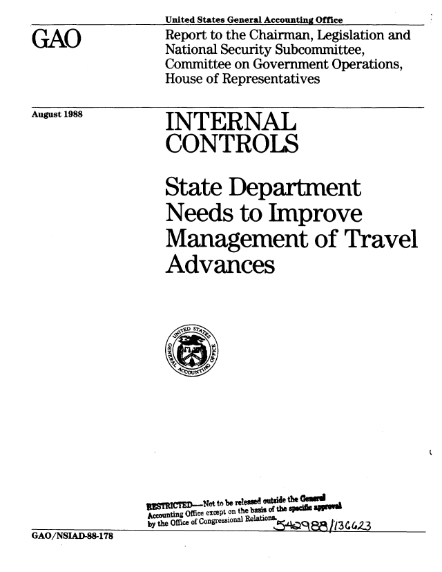 handle is hein.gao/gaobabozl0001 and id is 1 raw text is: 

GAO


United States General Accounting Office
Report to the Chairman, Legislation and
National Security Subcommittee,
Committee on Government Operations,
House of Representatives


August 1988


INTERNAL
CONTROLS


State Department
Needs to Improve
Management of Travel
Advances


GAO/NSIAD4178


   W'     g -Nt to be relesed outside the Ossi
Accounting Office except on the basis of the SPS BMiWSI
by the Office of Congressional Relation Qs


