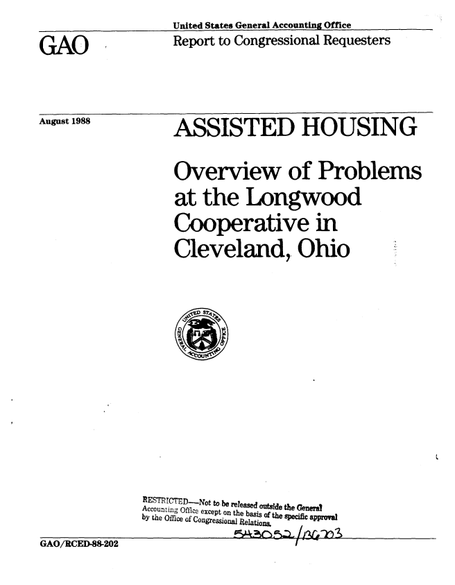 handle is hein.gao/gaobabozs0001 and id is 1 raw text is:                    United States General Accounting Office
GAO                 Report to Congressional Requesters


August 1988


ASSISTED HOUSING

Overview of Problems
at the Longwood
Cooperative in
Cleveland,. Ohio


REMTCTD-Not to be released outsde the Genera?
Accounting Office except on the basis of the specific approval
by the Office of Congressona Relations


GAO/RCED-88-202


