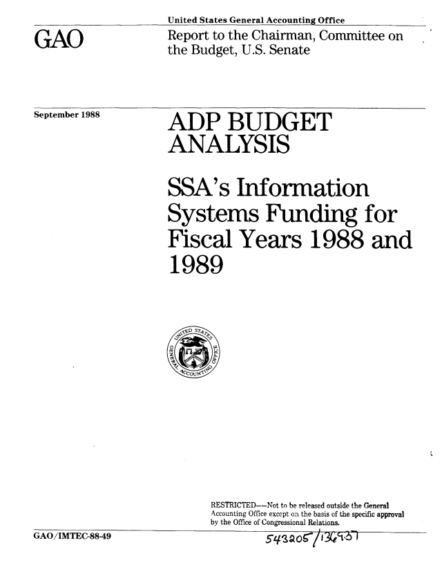 handle is hein.gao/gaobabpat0001 and id is 1 raw text is:                     United States General Accounting Office
GAO                 Report to the Chairman, Committee on
                    the Budget, U.S. Senate


ADP BUDGET
ANALYSIS


SSA's


Information


Systems Funding for
Fiscal Years 1988 and
1989


RESTRICTED--Not to be released outside the General
Accounting Office except on the basis of the specific approval
by the Office of Congressional Relations.
                I


iAO/IMTEC-8849


September 1988


54SAQ90/J30'b 1


