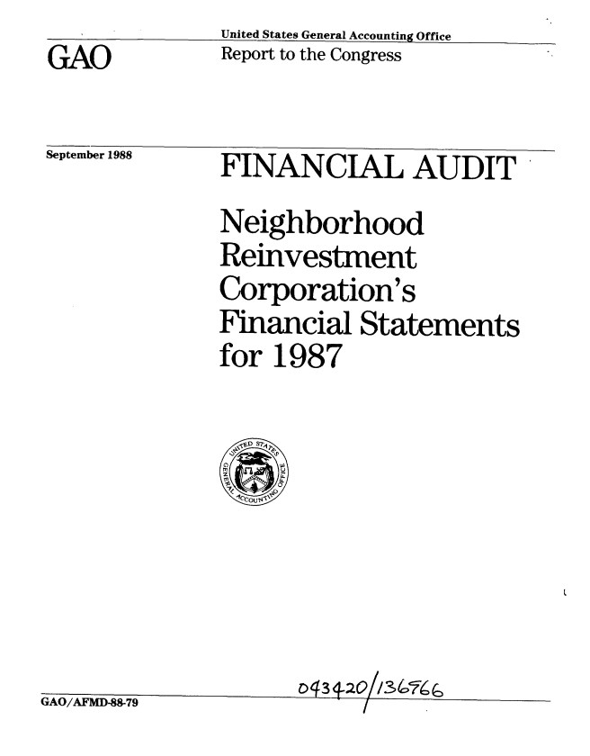 handle is hein.gao/gaobabpaz0001 and id is 1 raw text is: 
GAO


United States General Accounting Office
Report to the Congress


September 1988


FINANCIAL AUDIT

Neighborhood
Reinvestment
Corporation's
Financial Statements
for 1987


  ~ S7u
  Cs0
  .1cCOuIV


                     C) 3
0-AI A NT 0 A ~ ' EzM~/ti  VM0  4


-00- 1 zy


