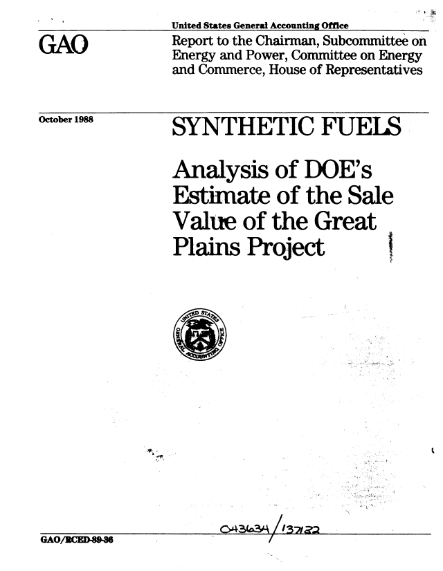 handle is hein.gao/gaobabpbu0001 and id is 1 raw text is: 

GAO


United States General Accounting Office
Report to the Chairman, Subcommittee on
Energy and Power, Committee on Energy
and Commerce, House of Representatives


October 1988


SYNTHETIC FUELS


Analysis of DOE's
Estimate of the Sale
Value of the Great
Plains Project  


-,/


CA3D /IS-,#


GAO/RCED89-36I


