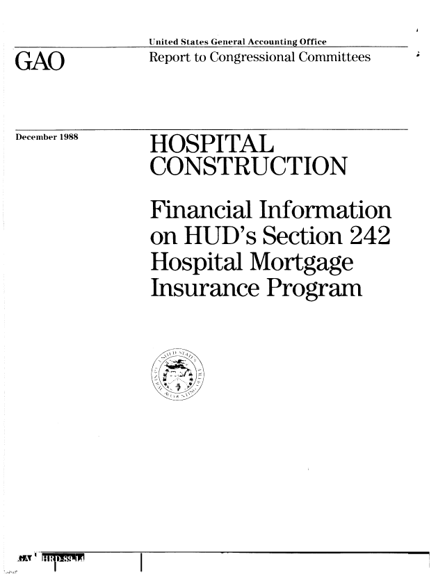 handle is hein.gao/gaobabpez0001 and id is 1 raw text is: United States General Accounting Office
Report to Congressional Committees


GAO


December 1988


HOSPITAL
CONSTRUCTION
Financial Information
on HUD's Section 242
Hospital Mortgage
Insurance Program


AI!!



