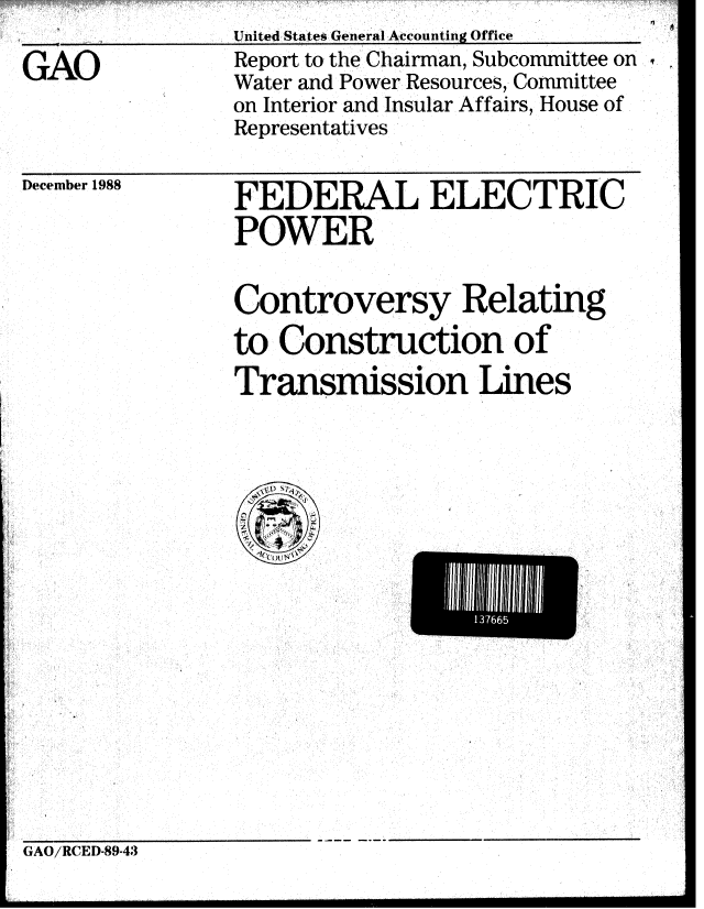 handle is hein.gao/gaobabpfj0001 and id is 1 raw text is: United States General Accounting Office


GAO


December 1988


Report to the Chairman, Subcommittee on
Water and Power Resources, Committee
on Interior and Insular Affairs, House of
Representatives


FEDERAL ELECTRIC
POWER


Controversy Relating
to Construction of
Transmission Lines


EI1IE665u


GAO/RCED-89-43


 A


