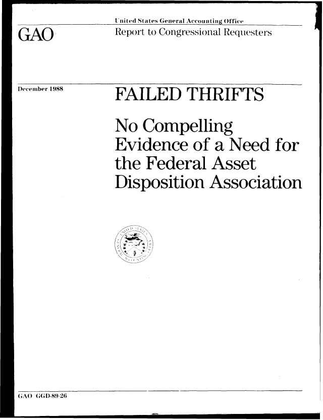 handle is hein.gao/gaobabpfk0001 and id is 1 raw text is: 
GAO


United States General Accounting Office
Report to Congressional Requesters


December 1988


FAILED THRIFTS
No Compelling
Evidence of a Need for
the Federal Asset
Disposition Association


G;A() '(,'D-89-26;


