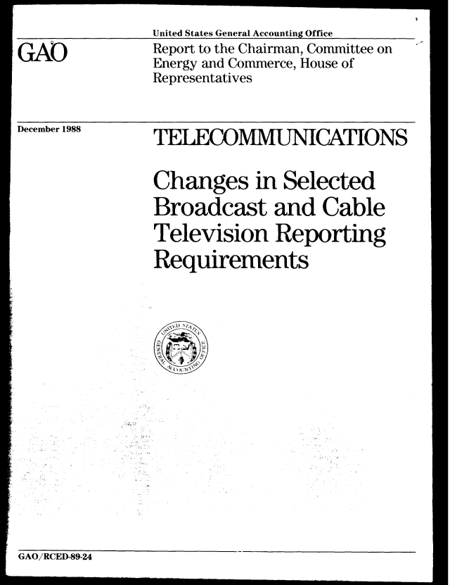 handle is hein.gao/gaobabpfl0001 and id is 1 raw text is: United States General Accounting Office
Report to the Chairman, Committee on
Energy and Commerce, House of
Representatives


December 1988


TELECOMMUNICATIONS

Changes in Selected
Broadcast and Cable
Television Reporting
Requirements


GAO/RCED-89-24


GAO


