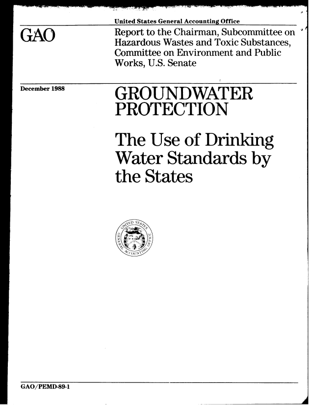 handle is hein.gao/gaobabpfw0001 and id is 1 raw text is: 
United States General Accounting Office


GAO


Report to the Chairman, Subcommittee on
Hazardous Wastes and Toxic Substances,
Committee on Environment and Public
Works, U.S. Senate


December 1988


GROUNDWATER
PROTECTION


The Use of Drindng
Water Standards by
the States


GAO/PEMD-89-1



